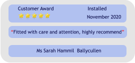 “Fitted with care and attention, highly recommend” Customer Award Installed November 2020 Ms Sarah Hammil  Ballycullen